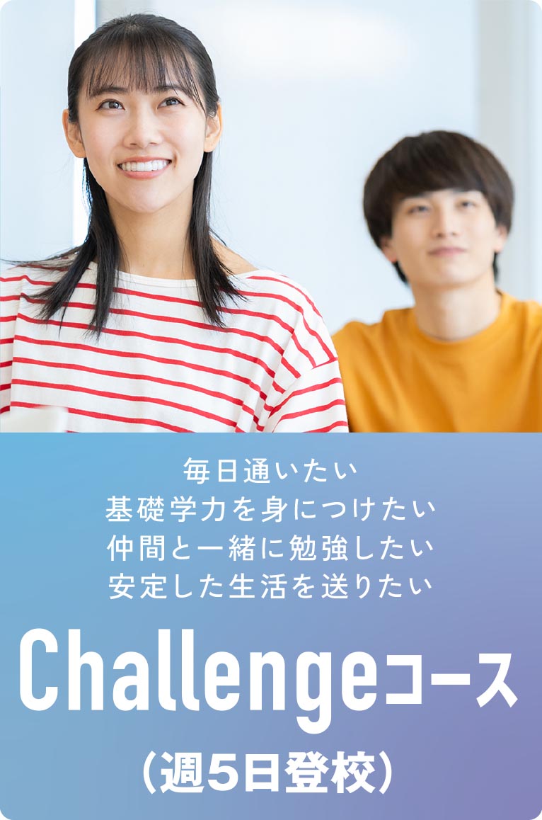 Challengeコース（週5日登校）
・毎日通いたい
・基礎学力を身につけたい
・仲間と一緒に勉強したい
・安定した生活を送りたい