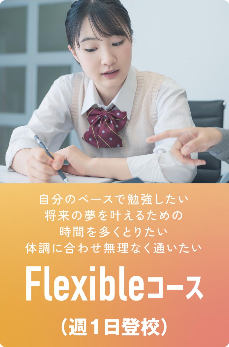 Flexibleコース（週1日登校）
・自分のペースで勉強したい
・将来の夢を叶えるための時間を多くとりたい
・体調に合わせ無理なく通いたい