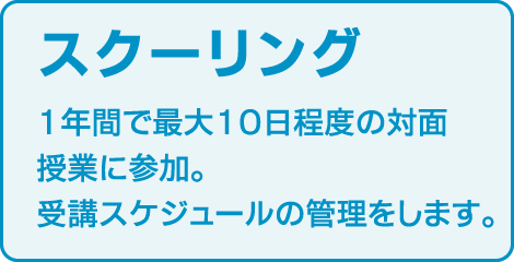 〈スクーリング〉
1年間で最大10日程度の対面授業に参加。
受講スケジュールの管理をします。