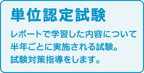 〈単位認定試験〉
レポートで学習した内容について半年ごとに実施される試験。
試験対策指導をします。