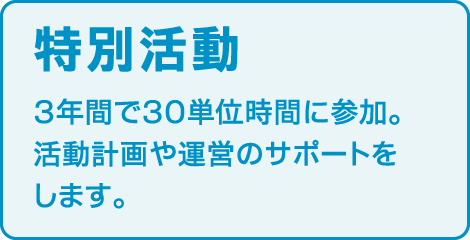 〈特別活動〉
3年間で30単位時間に参加。 活動計画や運営のサポートをします。